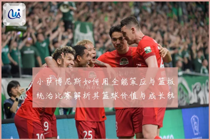 小萨博尼斯如何用全能策应与篮板统治比赛解析其篮球价值与成长轨迹