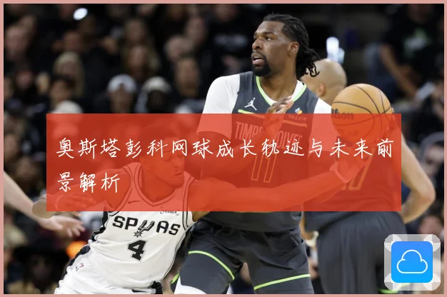 奥斯塔彭科网球成长轨迹与未来前景解析