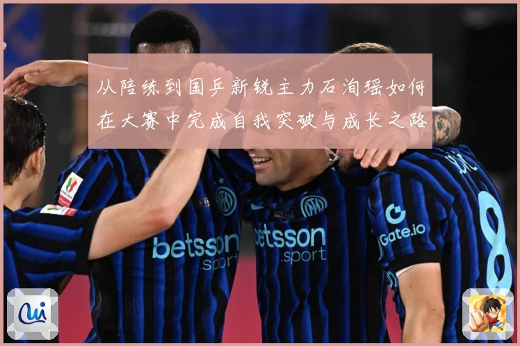 从陪练到国乒新锐主力石洵瑶如何在大赛中完成自我突破与成长之路解析