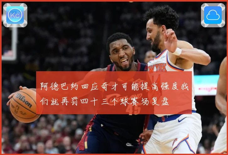 阿德巴约回应奇才可能提高强度我们就再罚四十三个球赛场复盘