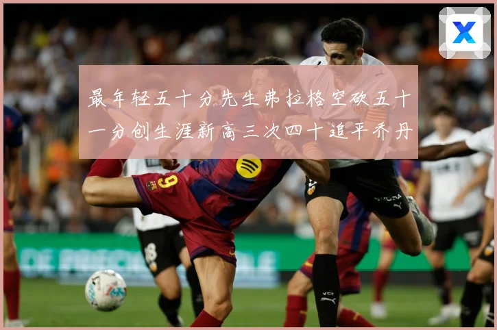 最年轻五十分先生弗拉格空砍五十一分创生涯新高三次四十追平乔丹赛场复盘