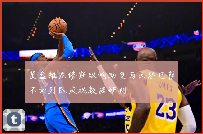 复盘维尼修斯双响助皇马大胜巴萨不必列队庆祝数据研判