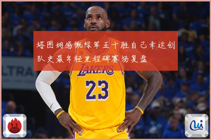 塔图姆感慨绿军五十胜自己幸运创队史最年轻里程碑赛场复盘