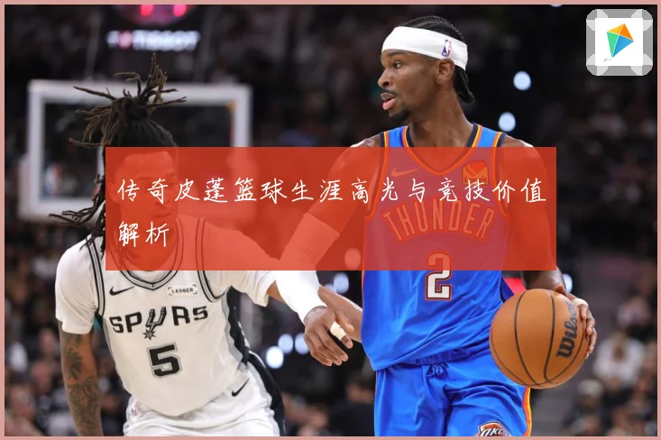 传奇皮蓬篮球生涯高光与竞技价值解析