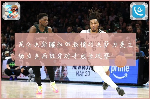 昆仑决新疆和田激情对决萨力曼主场力克西班牙对手成长观察