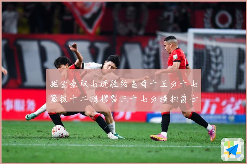掘金豪取七连胜约基奇十五分十七篮板十二携穆雷三十七分横扫爵士赛场复盘