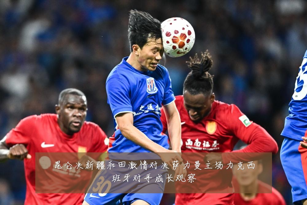 昆仑决新疆和田激情对决萨力曼主场力克西班牙对手成长观察