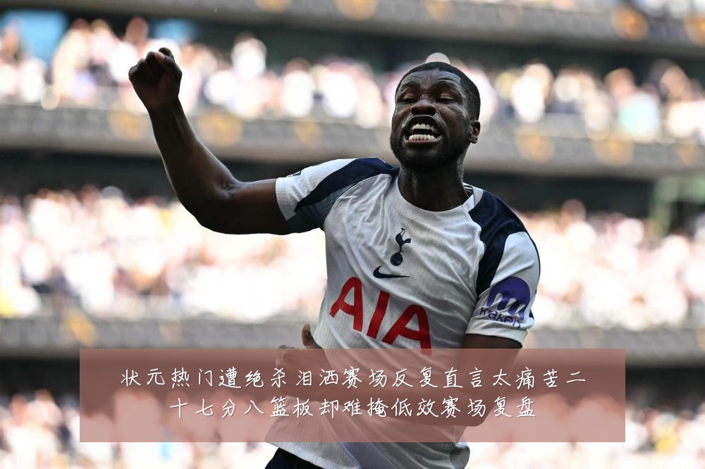 状元热门遭绝杀泪洒赛场反复直言太痛苦二十七分八篮板却难掩低效赛场复盘